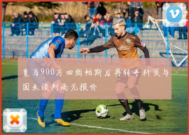皇马900万回购帕斯后再转手科莫与国米谈判尚无报价