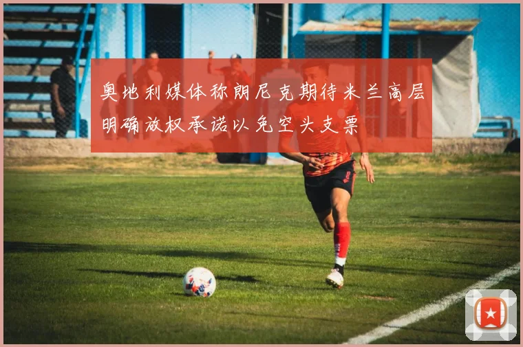 奥地利媒体称朗尼克期待米兰高层明确放权承诺以免空头支票