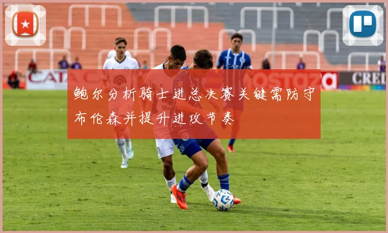 鲍尔分析骑士进总决赛关键需防守布伦森并提升进攻节奏
