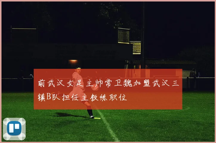 前武汉女足主帅常卫魏加盟武汉三镇B队担任主教练职位