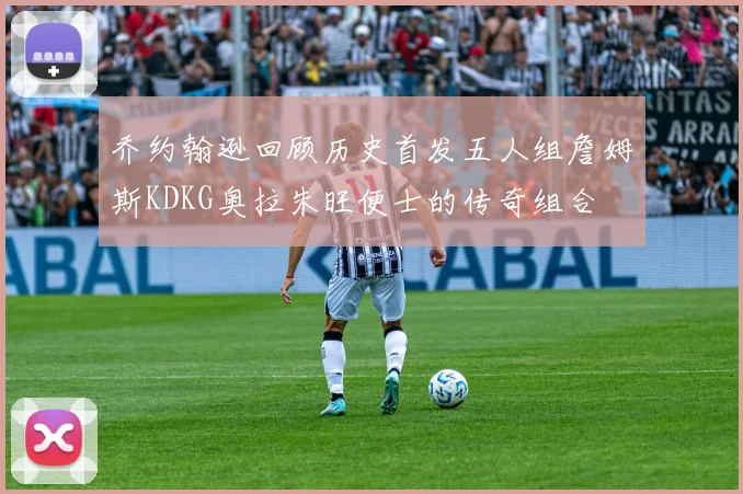 乔约翰逊回顾历史首发五人组詹姆斯KDKG奥拉朱旺便士的传奇组合