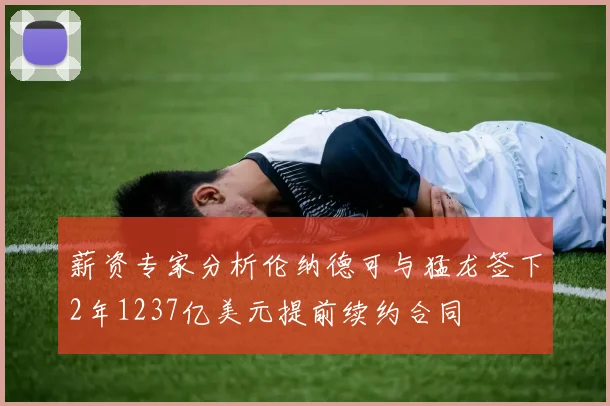 薪资专家分析伦纳德可与猛龙签下2年1237亿美元提前续约合同