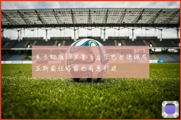 米兰瞄准19岁皇马后卫巴尔德佩尼亚斯前任塔雷也有意引进