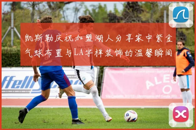 凯斯勒庆祝加盟湖人分享家中紫金气球布置与LA字样装饰的温馨瞬间