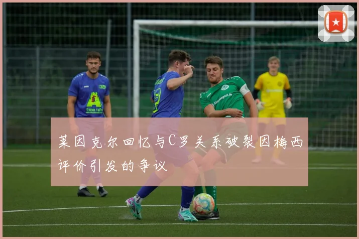 莱因克尔回忆与C罗关系破裂因梅西评价引发的争议