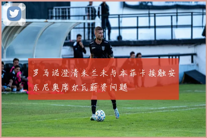 罗马诺澄清米兰未与本菲卡接触安东尼奥席尔瓦薪资问题