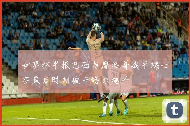 世界杯早报巴西与摩洛哥战平瑞士在最后时刻被卡塔尔绝平
