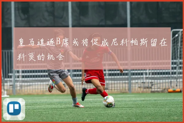 皇马追逐B席或将促成尼科帕斯留在科莫的机会