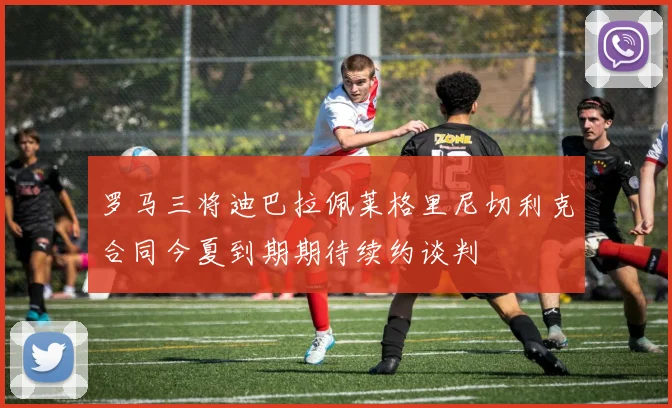 罗马三将迪巴拉佩莱格里尼切利克合同今夏到期期待续约谈判