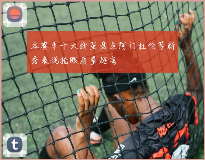本赛季十大新星盘点阿门杜伦等新秀表现抢眼质量超高