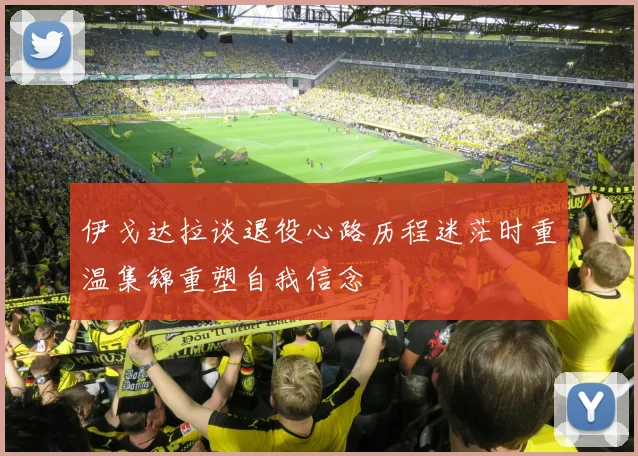 伊戈达拉谈退役心路历程迷茫时重温集锦重塑自我信念