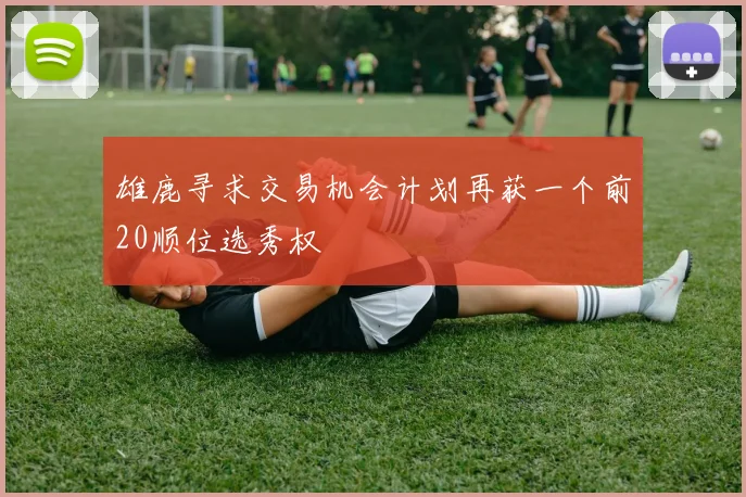 雄鹿寻求交易机会计划再获一个前20顺位选秀权