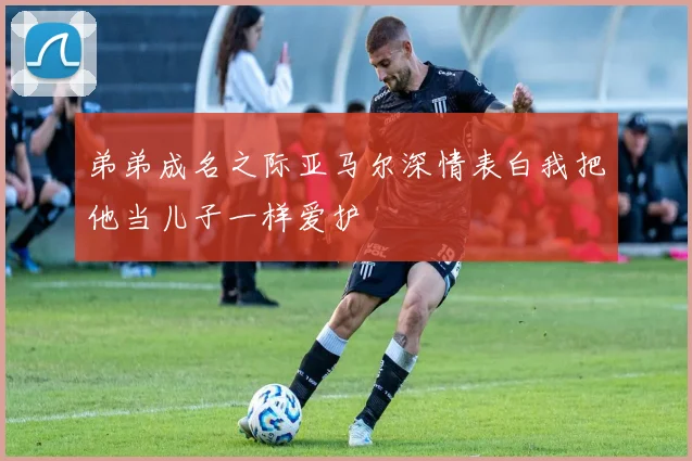 弟弟成名之际亚马尔深情表白我把他当儿子一样爱护