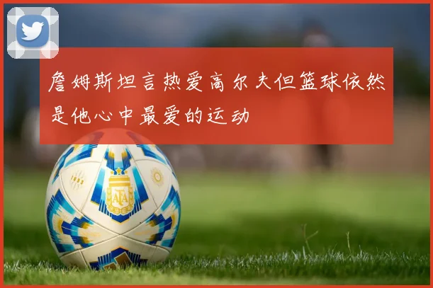 詹姆斯坦言热爱高尔夫但篮球依然是他心中最爱的运动