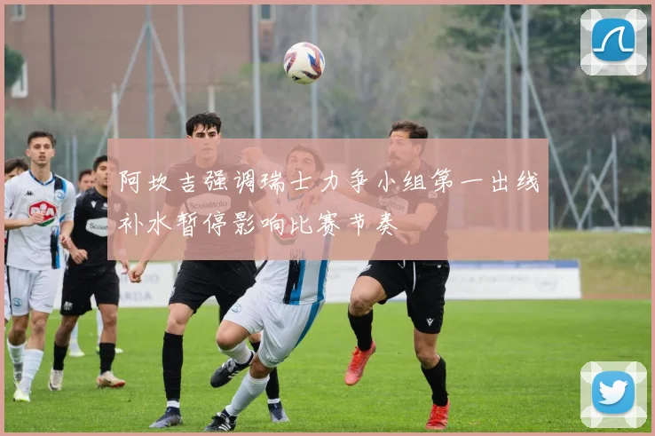 阿坎吉强调瑞士力争小组第一出线补水暂停影响比赛节奏