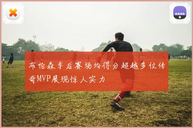 布伦森季后赛场均得分超越多位传奇MVP展现惊人实力